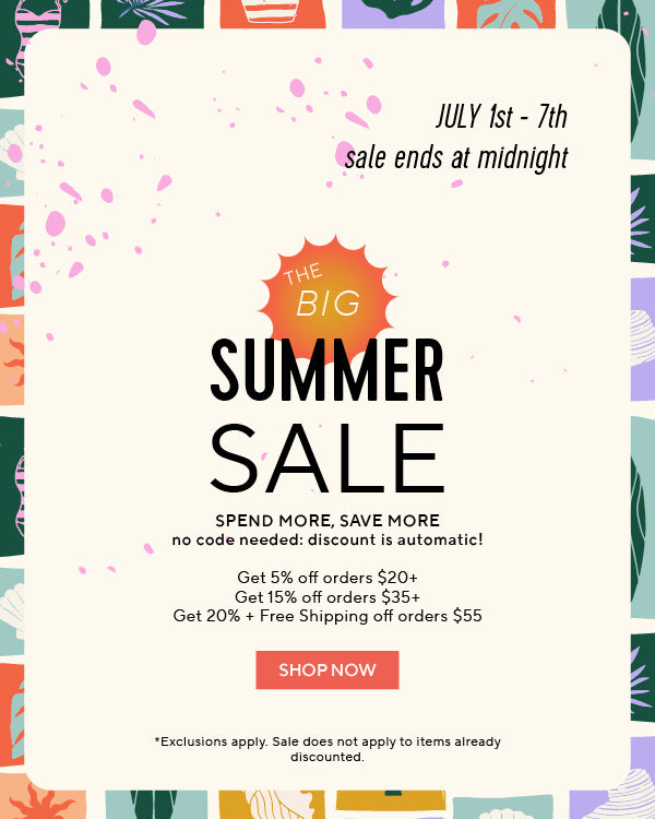 The BIG summer sale: spend more, save more: SPEND MORE, SAVE MORE
no code needed: discount is automatic!

Get 5% off orders $20+
Get 15% off orders $35+
Get 20% + Free Shipping off orders $55
*Exclusions apply. Sale does not apply to items already discounted. July 1st through July 7th. Shop Now.